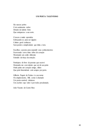40
UM POETA TALENTOSO
Ele nasceu pobre
Com sentimento nobre
Dotado de talento forte
Que enriqueceu a sua sorte.
Cresceu e muito aprendeu
Esforçando-se para ser alguém
Cultura geral conheceu
Sem perder a simplicidade que tinha e tem.
Escolheu a poesia para expandir seus conhecimentos
Escrevendo com a tinta rubra do coração
Mostrando um estilo diferente
Extraído da força da emoção.
Participou do livro de poesias que escrevi
Honrando-me com talento que sai de seu peito
Onde pulsa um coração amigo, dileto
Que pela fraternidade está sempre por perto.
Gilberto Pagani de Freitas é o seu nome
Ou simplesmente, Bill, como é chamado
Um poeta sensível, talentoso
Um escritor cujo valor é por todos proclamado.
João Vicente de Castro Rios
 