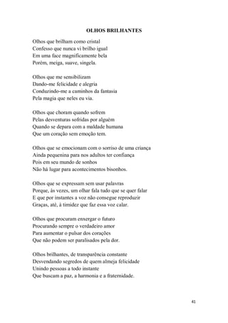 41
OLHOS BRILHANTES
Olhos que brilham como cristal
Confesso que nunca vi brilho igual
Em uma face magnificamente bela
Porém, meiga, suave, singela.
Olhos que me sensibilizam
Dando-me felicidade e alegria
Conduzindo-me a caminhos da fantasia
Pela magia que neles eu via.
Olhos que choram quando sofrem
Pelas desventuras sofridas por alguém
Quando se depara com a maldade humana
Que um coração sem emoção tem.
Olhos que se emocionam com o sorriso de uma criança
Ainda pequenina para nos adultos ter confiança
Pois em seu mundo de sonhos
Não há lugar para acontecimentos bisonhos.
Olhos que se expressam sem usar palavras
Porque, às vezes, um olhar fala tudo que se quer falar
E que por instantes a voz não consegue reproduzir
Graças, até, à timidez que faz essa voz calar.
Olhos que procuram enxergar o futuro
Procurando sempre o verdadeiro amor
Para aumentar o pulsar dos corações
Que não podem ser paralisados pela dor.
Olhos brilhantes, de transparência constante
Desvendando segredos de quem almeja felicidade
Unindo pessoas a todo instante
Que buscam a paz, a harmonia e a fraternidade.
 
