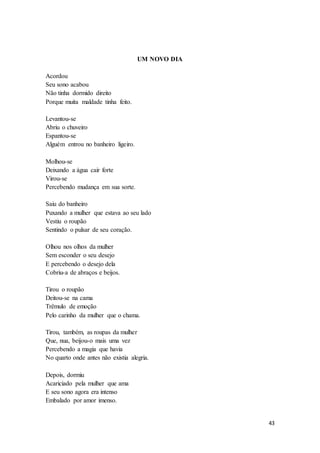 43
UM NOVO DIA
Acordou
Seu sono acabou
Não tinha dormido direito
Porque muita maldade tinha feito.
Levantou-se
Abriu o chuveiro
Espantou-se
Alguém entrou no banheiro ligeiro.
Molhou-se
Deixando a água cair forte
Virou-se
Percebendo mudança em sua sorte.
Saiu do banheiro
Puxando a mulher que estava ao seu lado
Vestiu o roupão
Sentindo o pulsar de seu coração.
Olhou nos olhos da mulher
Sem esconder o seu desejo
E percebendo o desejo dela
Cobriu-a de abraços e beijos.
Tirou o roupão
Deitou-se na cama
Trêmulo de emoção
Pelo carinho da mulher que o chama.
Tirou, também, as roupas da mulher
Que, nua, beijou-o mais uma vez
Percebendo a magia que havia
No quarto onde antes não existia alegria.
Depois, dormiu
Acariciado pela mulher que ama
E seu sono agora era intenso
Embalado por amor imenso.
 