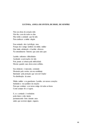 44
LUCINHA, AMIGA DE ONTEM, DE HOJE, DE SEMPRE
Não sou dono do coração dela
Não fico com ela todos os dias
Mas tenho a amizade que há nela
Para enaltecer a minha alegria.
Essa amizade não é privilégio meu
Porque ela é amiga também de minha mulher
Que muita admiração a Lucinha ofereceu
No entendimento fraterno que cada uma quer.
Lucinha enfrentou dificuldades
Aceitando as provações da vida
Pois jamais se abateu pela infelicidade
Mesmo quando suas dores eram sofridas.
Seu otimismo é marcante, constante
Mostrado pelo sorriso em seu semblante
Iluminado pela proteção que vem do Criador
Na distribuição de amor.
Minha mulher e eu guardamos Lucinha em nossos corações
Incluindo-a nos pedidos de orações
Para que continue a ser nossa amiga de todas as horas
Como sempre foi e é agora.
E, se a amizade é verdadeira
pode durar a vida inteira
permanecendo forte durante anos
ainda que ocorram alguns enganos.
 
