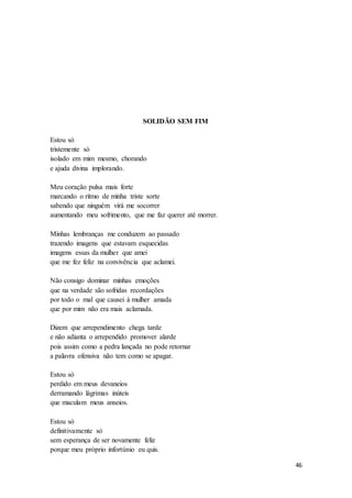 46
SOLIDÃO SEM FIM
Estou só
tristemente só
isolado em mim mesmo, chorando
e ajuda divina implorando.
Meu coração pulsa mais forte
marcando o ritmo de minha triste sorte
sabendo que ninguém virá me socorrer
aumentando meu sofrimento, que me faz querer até morrer.
Minhas lembranças me conduzem ao passado
trazendo imagens que estavam esquecidas
imagens essas da mulher que amei
que me fez feliz na convivência que aclamei.
Não consigo dominar minhas emoções
que na verdade são sofridas recordações
por todo o mal que causei à mulher amada
que por mim não era mais aclamada.
Dizem que arrependimento chega tarde
e não adianta o arrependido promover alarde
pois assim como a pedra lançada no pode retornar
a palavra ofensiva não tem como se apagar.
Estou só
perdido em meus devaneios
derramando lágrimas inúteis
que maculam meus anseios.
Estou só
definitivamente só
sem esperança de ser novamente feliz
porque meu próprio infortúnio eu quis.
 