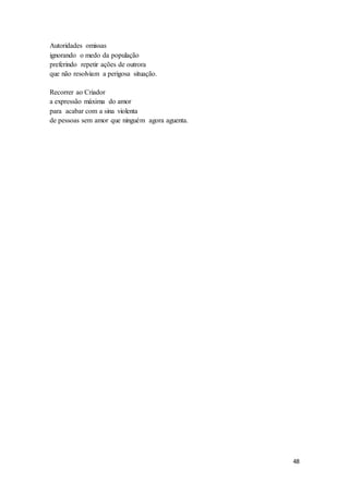 48
Autoridades omissas
ignorando o medo da população
preferindo repetir ações de outrora
que não resolviam a perigosa situação.
Recorrer ao Criador
a expressão máxima do amor
para acabar com a sina violenta
de pessoas sem amor que ninguém agora aguenta.
 