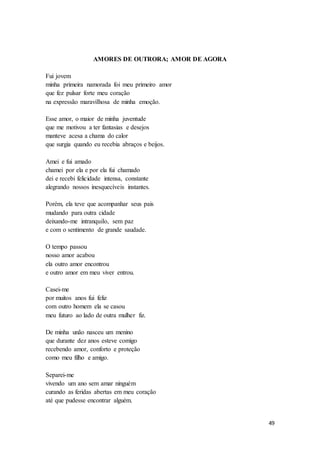 49
AMORES DE OUTRORA; AMOR DE AGORA
Fui jovem
minha primeira namorada foi meu primeiro amor
que fez pulsar forte meu coração
na expressão maravilhosa de minha emoção.
Esse amor, o maior de minha juventude
que me motivou a ter fantasias e desejos
manteve acesa a chama do calor
que surgia quando eu recebia abraços e beijos.
Amei e fui amado
chamei por ela e por ela fui chamado
dei e recebi felicidade intensa, constante
alegrando nossos inesquecíveis instantes.
Porém, ela teve que acompanhar seus pais
mudando para outra cidade
deixando-me intranquilo, sem paz
e com o sentimento de grande saudade.
O tempo passou
nosso amor acabou
ela outro amor encontrou
e outro amor em meu viver entrou.
Casei-me
por muitos anos fui feliz
com outro homem ela se casou
meu futuro ao lado de outra mulher fiz.
De minha unão nasceu um menino
que durante dez anos esteve comigo
recebendo amor, conforto e proteção
como meu filho e amigo.
Separei-me
vivendo um ano sem amar ninguém
curando as feridas abertas em meu coração
até que pudesse encontrar alguém.
 