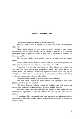 5
Parte I – Contos Que Conto
Cada um de nós tem uma história ou estória para contar.
Não fujo à regra e passo a registrar aqui os casos que fizeram e fazem parte de
minha vida.
Alguns contos trazem em seus textos os nomes verdadeiros das pessoas
homenageadas, pois o grande objetivo que me inspirou a escrever foi o de prestar
homenagem sincera a quem me honrou e honra com o sentimento da amizade. Em
outros, uso apelidos.
São narrativas simples, sem nenhuma intenção de desmerecer ou magoar
alguém.
Procurei incluir histórias (reais) e estórias (fictícias), que ficaram gravadas em
minha memória, marcando minha infância, adolescência e fase adulta.
Antecipo-me à crítica dos especialistas em cultura elitista, para explicar que
neste livro não encontrarão nenhuma preciosidade literária, pois, sendo filho de um
homem simples, que detestava a sofisticação enganosa e de uma mulher culta que era
apologista da simplicidade, não ousaria ignorar os ensinamentos recebidos deles, desde
os primeiros anos de minha vida e até a fase adulta.
Não tenho sonhos ilusórios de me transformar em poeta famoso.
Não tenho, ainda, ambição por ganhar dinheiro com a publicação deste ou de
qualquer outro livro que vier a publicar.
Não tenho, também, nenhuma vontade de modificar meu estilo pessoal de
escrever, para agradar uns poucos defensores da escrita perfeita, sem erros.
Não tenho, enfim, idade e paciência para usar palavras e rimas complicadas, que
certamente não agradariam a quem me conheceu nas salas de aula como aluno ou
professor.
O meu intuito foi, é e continuará sendo o de fazer chegar aos leitores de todas as
faixas etárias o pulsar forte de meu coração, para penetrar nos corações de pessoas que
respeito e admiro.
 