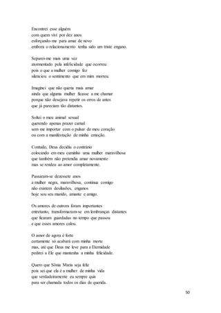 50
Encontrei esse alguém
com quem vivi por dez anos
esforçando-me para amar de novo
embora o relacionamento tenha sido um triste engano.
Separei-me mais uma vez
atormentado pela infelicidade que ocorreu
pois o que a mulher comigo fez
silenciou o sentimento que em mim morreu.
Imaginei que não queria mais amar
ainda que alguma mulher ficasse a me chamar
porque não desejava repetir os erros de antes
que já pareciam tão distantes.
Soltei o meu animal sexual
querendo apenas prazer carnal
sem me importar com o pulsar de meu coração
ou com a manifestação de minha emoção.
Contudo, Deus decidiu o contrário
colocando em meu caminho uma mulher maravilhosa
que também não pretendia amar novamente
mas se rendeu ao amor completamente.
Passaram-se dezessete anos
a mulher negra, maravilhosa, continua comigo
não existem desilusões, enganos
hoje sou seu marido, amante e amigo.
Os amores de outrora foram importantes
entretanto, transformaram-se em lembranças distantes
que ficaram guardadas no tempo que passou
e que esses amores calou.
O amor de agora é forte
certamente só acabará com minha morte
mas, até que Deus me leve para a Eternidade
pedirei a Ele que mantenha a minha felicidade.
Quero que Sônia Maria seja feliz
pois sei que ela é a mulher de minha vida
que verdadeiramente eu sempre quis
para ser chamada todos os dias de querida.
 