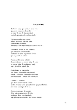 51
AMIGO/IRMÃO
Tenho um amigo que considero como irmão
que jamais me causou decepção
ao longo de anos de sincera amizade
enraizada pela plenitude da fraternidade.
Esse amigo está sempre comigo
agindo como deve agir todo amigo
ouvindo meus desabafos
abrindo-me seus braços para dar e receber abraços.
Ele também me fala de seus tormentos
que entristecem seus momentos
confiando em minha experiência de vida
que no passado foi sofrida.
Nunca duvidei de sua lealdade
demonstrada em um simples afago de mãos
na entrega mútua de sentimentos iguais
que a verdadeira amizade faz.
Amigo/irmão ou irmão/amigo
não importa o significado da expressão
porque o importante e ser amigo de verdade
para transformar a amizade em fraternidade.
Leandro é o seu nome
que chamo carinhosamente de Lê
apelido pequeno de um grande homem, que prezo bastante
pois como seu amigo ele me vê.
E nessa homenagem de amizade
deixo sair de meu coração, do peito
sentimento forte, com sinceridade
que dedico ao amigo/irmão, com imenso respeito.
 