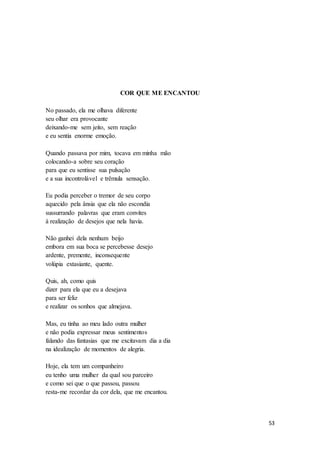 53
COR QUE ME ENCANTOU
No passado, ela me olhava diferente
seu olhar era provocante
deixando-me sem jeito, sem reação
e eu sentia enorme emoção.
Quando passava por mim, tocava em minha mão
colocando-a sobre seu coração
para que eu sentisse sua pulsação
e a sua incontrolável e trêmula sensação.
Eu podia perceber o tremor de seu corpo
aquecido pela ânsia que ela não escondia
sussurrando palavras que eram convites
à realização de desejos que nela havia.
Não ganhei dela nenhum beijo
embora em sua boca se percebesse desejo
ardente, premente, inconsequente
volúpia extasiante, quente.
Quis, ah, como quis
dizer para ela que eu a desejava
para ser feliz
e realizar os sonhos que almejava.
Mas, eu tinha ao meu lado outra mulher
e não podia expressar meus sentimentos
falando das fantasias que me excitavam dia a dia
na idealização de momentos de alegria.
Hoje, ela tem um companheiro
eu tenho uma mulher da qual sou parceiro
e como sei que o que passou, passou
resta-me recordar da cor dela, que me encantou.
 