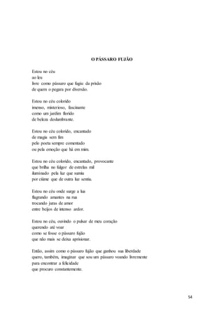 54
O PÁSSARO FUJÃO
Estou no céu
ao leu
livre como pássaro que fugiu da prisão
de quem o pegara por diversão.
Estou no céu colorido
imenso, misterioso, fascinante
como um jardim florido
de beleza deslumbrante.
Estou no céu colorido, encantado
de magia sem fim
pelo poeta sempre comentado
ou pela emoção que há em mim.
Estou no céu colorido, encantado, provocante
que brilha no fulgor de estrelas mil
iluminado pela luz que sumiu
por ciúme que de outra luz sentiu.
Estou no céu onde surge a lua
flagrando amantes na rua
trocando juras de amor
entre beijos de intenso ardor.
Estou no céu, ouvindo o pulsar de meu coração
querendo até voar
como se fosse o pássaro fujão
que não mais se deixa aprisionar.
Então, assim como o pássaro fujão que ganhou sua liberdade
quero, também, imaginar que sou um pássaro voando livremente
para encontrar a felicidade
que procuro constantemente.
 