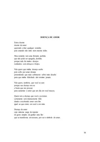 56
DOENÇA DE AMOR
Estou doente
doente de amor
querendo evitar qualquer remédio
pois amando não sinto nem mesmo tédio.
Meu remédio tem uma fórmula perfeita
que não pode ser apagada, desfeita
porque nela há muitos desejos
realizados com abraços e beijos.
Não quero que minha doença acabe
pois sofro por amar demais
pretendendo que mais sofrimento sobre mim desabe
para que minha felicidade não termine jamais.
Não quero, também, que você se cure
porque sua doença sou eu
e basta que me procure
para aumentar o amor que um dia em você nasceu.
Quem tem a doença que você e eu temos
certamente será imensamente feliz
dando e recebendo amor sem fim
igual ao que existe em você e em mim.
Doença de amor
cujo sintoma surge de repente
do gesto simples de ganhar uma flor
que se transforma em tesouro, por ser o símbolo do amor.
 