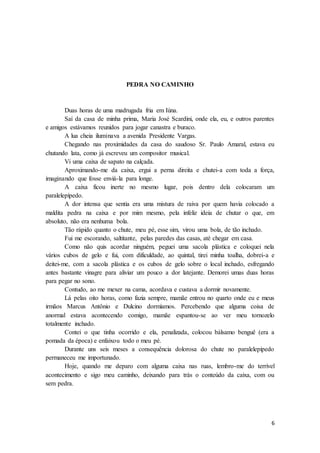 6
PEDRA NO CAMINHO
Duas horas de uma madrugada fria em Iúna.
Saí da casa de minha prima, Maria José Scardini, onde ela, eu, e outros parentes
e amigos estávamos reunidos para jogar canastra e buraco.
A lua cheia iluminava a avenida Presidente Vargas.
Chegando nas proximidades da casa do saudoso Sr. Paulo Amaral, estava eu
chutando lata, como já escreveu um compositor musical.
Vi uma caixa de sapato na calçada.
Aproximando-me da caixa, ergui a perna direita e chutei-a com toda a força,
imaginando que fosse enviá-la para longe.
A caixa ficou inerte no mesmo lugar, pois dentro dela colocaram um
paralelepípedo.
A dor intensa que sentia era uma mistura de raiva por quem havia colocado a
maldita pedra na caixa e por mim mesmo, pela infeliz ideia de chutar o que, em
absoluto, não era nenhuma bola.
Tão rápido quanto o chute, meu pé, esse sim, virou uma bola, de tão inchado.
Fui me escorando, saltitante, pelas paredes das casas, até chegar em casa.
Como não quis acordar ninguém, peguei uma sacola plástica e coloquei nela
vários cubos de gelo e fui, com dificuldade, ao quintal, tirei minha toalha, dobrei-a e
deitei-me, com a sacola plástica e os cubos de gelo sobre o local inchado, esfregando
antes bastante vinagre para aliviar um pouco a dor latejante. Demorei umas duas horas
para pegar no sono.
Contudo, ao me mexer na cama, acordava e custava a dormir novamente.
Lá pelas oito horas, como fazia sempre, mamãe entrou no quarto onde eu e meus
irmãos Marcus Antônio e Dulcino dormíamos. Percebendo que alguma coisa de
anormal estava acontecendo comigo, mamãe espantou-se ao ver meu tornozelo
totalmente inchado.
Contei o que tinha ocorrido e ela, penalizada, colocou bálsamo benguê (era a
pomada da época) e enfaixou todo o meu pé.
Durante uns seis meses a consequência dolorosa do chute no paralelepípedo
permaneceu me importunado.
Hoje, quando me deparo com alguma caixa nas ruas, lembro-me do terrível
acontecimento e sigo meu caminho, deixando para trás o conteúdo da caixa, com ou
sem pedra.
 