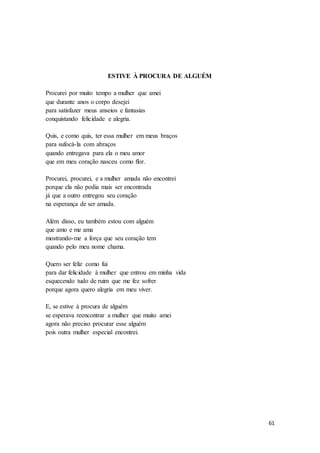 61
ESTIVE À PROCURA DE ALGUÉM
Procurei por muito tempo a mulher que amei
que durante anos o corpo desejei
para satisfazer meus anseios e fantasias
conquistando felicidade e alegria.
Quis, e como quis, ter essa mulher em meus braços
para sufocá-la com abraços
quando entregava para ela o meu amor
que em meu coração nasceu como flor.
Procurei, procurei, e a mulher amada não encontrei
porque ela não podia mais ser encontrada
já que a outro entregou seu coração
na esperança de ser amada.
Além disso, eu também estou com alguém
que amo e me ama
mostrando-me a força que seu coração tem
quando pelo meu nome chama.
Quero ser feliz como fui
para dar felicidade à mulher que entrou em minha vida
esquecendo tudo de ruim que me fez sofrer
porque agora quero alegria em meu viver.
E, se estive à procura de alguém
se esperava reencontrar a mulher que muito amei
agora não preciso procurar esse alguém
pois outra mulher especial encontrei.
 