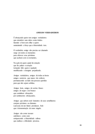 66
AMIGOS VERDADEIROS
É abençoado quem tem amigos verdadeiros
que estendem suas mãos como irmãos
fazendo o bem sem olhar a quem
aumentando a força que a fraternidade tem.
O verdadeiro amigo não precisa ser chamado
surge em todos os momentos
para oferecer seus préstimos
que acabam com os tormentos.
Na ação de quem ajuda há emoção
que faz pulsar o coração
tornando feliz quem é ajudado
modificando o desígnio prejudicado.
Amigos verdadeiros, amigos de todas as horas
amigos sensíveis, que nunca vão embora
permanecendo ao lado das pessoas queridas
para que não sejam sofridas.
Amigos leais, amigos de sorriso franco
amigos do negro e do branco
que caminham abraçados
por sentimentos abençoados.
Amigos que sabem ouvir lamentos de seus semelhantes
estejam próximos ou distantes
à procura de um futuro promissor, belo
que é demonstração de amor singelo.
Amigos são como tesouro
autênticos como ouro
enriquecendo a fraternidade valiosa
que enaltece a felicidade preciosa.
 