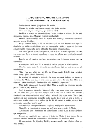 7
MARIA, SOLTEIRA, MULHER DAS BALADAS
MARIA, COMPROMISSADA, MULHER DO LAR
Maria era uma mulher que gostava das baladas.
Quando era solteira, seu coração pulsava por vários homens.
Tinha uma alegria contagiante, que cativava a todos.
Decidida a mudar de comportamento, Maria aceitou o convite de um rico
fazendeiro, chamado José Marcoço, residente em Perdição.
Durante os anos em que esteve ao lado de José Morcoço, Maria deu-lhe carinho,
respeito, amor e dois filhos.
Eu já conhecia Maria, e, ao ser procurado por ela para defendê-la na ação de
dissolução da união estável ajuizada por seu companheiro, aceitei o patrocínio da causa,
principalmente porque sabia que a fidelidade dela nunca fora contestada.
Ao saber que eu era o advogado de Maria, José Moscoço apareceu em meu
escritório, mas ficou na porta, aguardando a saída do cliente que eu atendia naquele
momento.
Percebi que ele portava na cintura um revólver, que certamente serviria para me
amedrontar.
Convidei-o a entrar, mas ele se recusou e afirmou que falaria de onde estava.
Os olhos muito azuis do fazendeiro pareciam lançar fogo, de tanta raiva que ele
demonstrava.
“Fico triste em saber que um filho do Checo aceite defender uma prostituta
como Maria”, gritou o irado fazendeiro;
Levantei-me da cadeira e respondi: “Se antes eu queria defender os direitos e
interesses de Maria, que nesses oito anos de convivência lhe deu dois filhos e o
respeitou, agora faço questão absoluta de ir até a conclusão do processo”.
Mais irado, ainda, José Moscoço falou: “Meu advogado me prometeu que não
perco a causa de jeito nenhum”.
Sorri e retruquei, afirmando: “Veremos! Ah, e tem outra coisa: esta caneta que
está em minha mão pode ser mais perigosa que a arma que o senhor está exibindo,
imaginando que possa me causar medo”. Mais: “Aprendi, com o seu amigo Checo, meu
saudoso pai, que uma injustiça cometida contra alguém é pior que um tapa no rosto e o
senhor está sendo injusto com a mulher que lhe foi fiel durante o período em que ficou
ao seu lado e dos filhos que lhe deu”
José Moscoço saiu apressadamente, xingando impropérios impublicáveis.
Na audiência, uma das testemunhas de José Moscoço era irmão de Maria.
Ao constatar que a testemunha iria depor contra a irmã, o juiz da causa explicou
que a dispensaria.
Requeri ao magistrado que inquirisse o irmão de Maria, já que, apesar de sua
condição de mero informante, demonstrava a real intenção de prejudicar Maria.
O representante do Ministério Público, compreendendo meu objetivo, abriu um
largo sorriso.
 