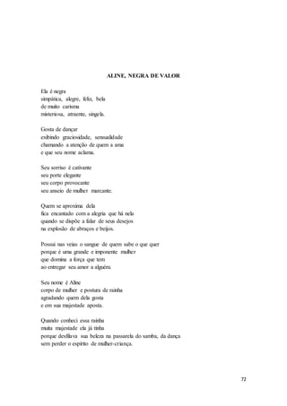 72
ALINE, NEGRA DE VALOR
Ela é negra
simpática, alegre, feliz, bela
de muito carisma
misteriosa, atraente, singela.
Gosta de dançar
exibindo graciosidade, sensualidade
chamando a atenção de quem a ama
e que seu nome aclama.
Seu sorriso é cativante
seu porte elegante
seu corpo provocante
seu anseio de mulher marcante.
Quem se aproxima dela
fica encantado com a alegria que há nela
quando se dispõe a falar de seus desejos
na explosão de abraços e beijos.
Possui nas veias o sangue de quem sabe o que quer
porque é uma grande e imponente mulher
que domina a força que tem
ao entregar seu amor a alguém.
Seu nome é Aline
corpo de mulher e postura de rainha
agradando quem dela gosta
e em sua majestade aposta.
Quando conheci essa rainha
muita majestade ela já tinha
porque desfilava sua beleza na passarela do samba, da dança
sem perder o espírito de mulher-criança.
 