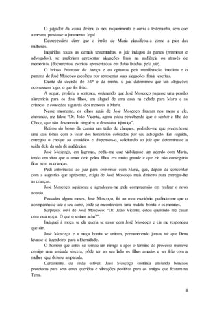 8
O julgador da causa deferiu o meu requerimento e ouviu a testemunha, sem que
a mesma prestasse o juramento legal
Desnecessário dizer que o irmão de Maria classificou-a como a pior das
mulheres.
Inquiridas todas as demais testemunhas, o juiz indagou às partes (promotor e
advogados), se preferiam apresentar alegações finais na audiência ou através de
memoriais (documentos escritos apresentados em datas fixadas pelo juiz).
O brioso Promotor de Justiça e eu optamos pela manifestação imediata e o
patrono de José Moscoço escolheu por apresentar suas alegações finais escritas.
Diante da decisão do MP e da minha, o juiz determinou que tais alegações
ocorressem logo, o que foi feito.
A seguir, proferiu a sentença, ordenando que José Moscoço pagasse uma pensão
alimentícia para os dois filhos, um aluguel de uma casa na cidade para Maria e as
crianças e concedeu a guarda dos menores a Maria.
Nesse momento, os olhos azuis de José Moscoço fixaram nos meus e ele,
chorando, me falou: “Dr. João Vicente, agora estou percebendo que o senhor é filho do
Checo, que não desmerecia ninguém e detestava injustiça”.
Retirou do bolso da camisa um talão de cheques, pedindo-me que preenchesse
uma das folhas com o valor dos honorários cobrados por seu advogado. Em seguida,
entregou o cheque ao causídico e dispensou-o, solicitando ao juiz que determinasse a
saída dele da sala de audiências.
José Moscoço, em lágrimas, pediu-me que viabilizasse um acordo com Maria,
tendo em vista que o amor dele pelos filhos era muito grande e que ele não conseguiria
ficar sem as crianças.
Pedi autorização ao juiz para conversar com Maria, que, depois de concordar
com a sugestão que apresentei, exigiu de José Moscoço mais dinheiro para entregar-lhe
as crianças.
José Moscoço aquiesceu e agradeceu-me pela compreensão em realizar o novo
acordo.
Passados alguns meses, José Moscoço, foi ao meu escritório, pedindo-me que o
acompanhasse até o seu carro, onde se encontravam uma mulata bonita e os meninos.
Surpreso, ouvi de José Moscoço: “Dr. João Vicente, estou querendo me casar
com esta moça. O que o senhor acha?”.
Indaguei à moça se ela queria se casar com José Moscoço e ela me respondeu
que sim.
José Moscoço e a moça bonita se uniram, permanecendo juntos até que Deus
levasse o fazendeiro para a Eternidade.
O homem que antes se tornou um inimigo a após o término do processo manteve
comigo uma amizade sincera, pôde ter ao seu lado os filhos amados e ser feliz com a
mulher que deixou amparada.
Certamente, de onde estiver, José Moscoço continua enviando bênçãos
protetoras para seus entes queridos e vibrações positivas para os amigos que ficaram na
Terra.
 