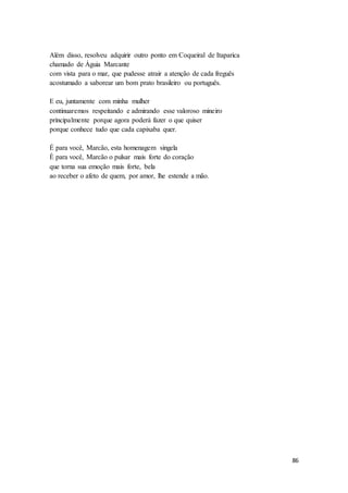 86
Além disso, resolveu adquirir outro ponto em Coqueiral de Itaparica
chamado de Águia Marcante
com vista para o mar, que pudesse atrair a atenção de cada freguês
acostumado a saborear um bom prato brasileiro ou português.
E eu, juntamente com minha mulher
continuaremos respeitando e admirando esse valoroso mineiro
principalmente porque agora poderá fazer o que quiser
porque conhece tudo que cada capixaba quer.
É para você, Marcão, esta homenagem singela
È para você, Marcão o pulsar mais forte do coração
que torna sua emoção mais forte, bela
ao receber o afeto de quem, por amor, lhe estende a mão.
 