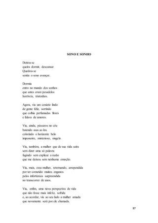 87
SONO E SONHO
Deitou-se
queira dormir, descansar
Quedou-se
sentiu o sono avançar.
Dormiu
entro no mundo dos sonhos
que antes eram pesadelos
horríveis, tristonhos.
Agora, viu um cenário lindo
de gente feliz, sorrindo
que colhia perfumadas flores
e falava de amores.
Viu, ainda, pássaros no céu
batendo asas ao leu
colorindo o horizonte belo
imponente, misterioso, singelo.
Viu, também, a mulher que de sua vida saíra
sem dizer uma só palavra
fugindo sem explicar a razão
que me deixou sem nenhuma emoção.
Viu, mais, essa mulher, retornando, arrependida
por ter cometido muitos enganos
pelos infortúnios surpreendida
no transcorrer de anos.
Viu, enfim, uma nova perspectiva de vida
que não fosse mais infeliz, sofrida
e, ao acordar, viu ao seu lado a mulher amada
que novamente será por ele chamada.
 