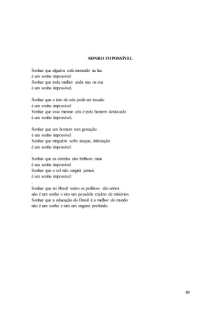 89
SONHO IMPOSSÍVEL
Sonhar que alguém está morando na lua
é um sonho impossível
Sonhar que toda mulher anda nua na rua
é um sonho impossível.
Sonhar que o teto do céu pode ser tocado
é um sonho impossível
Sonhar que esse mesmo céu é pelo homem deslocado
é um sonho impossível.
Sonhar que um homem tem gestação
é um sonho impossível
Sonhar que ninguém sofre ataque, infestação
é um sonho impossível
.
Sonhar que as estrelas não brilham mais
é um sonho impossível
Sonhar que o sol não surgirá jamais
é um sonho impossível
.
Sonhar que no Brasil todos os políticos são sérios
não é um sonho e sim um pesadelo repleto de mistérios
Sonhar que a educação do Brasil é a melhor do mundo
não é um sonho e sim um engano profundo.
 