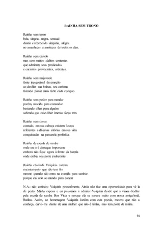 91
RAINHA SEM TRONO
Rainha sem trono
bela, singela, negra, sensual
dando e recebendo simpatia, alegria
no amanhecer e anoitecer de todos os dias.
Rainha sem castelo
mas com muitos súditos contentes
que admiram seus predicados
e encantos provocantes, ardentes.
Rainha sem majestade
fonte inesgotável de emoção
ao desfilar sua beleza, seu carisma
fazendo pulsar mais forte cada coração.
Rainha sem poder para mandar
porém, nascida para comandar
bastando olhar para alguém
sabendo que esse olhar imensa força tem.
Rainha sem coroa
contudo, em sua cabeça existem louros
referentes a diversas vitórias em sua vida
conquistadas na passarela preferida.
Rainha de escola de samba
onde era e é destaque importante
embora não fique agora à frente da bateria
onde exibia seu porte exuberante.
Rainha chamada Valquíria Jardim
encantamento que não tem fim
mesmo quando não entra na avenida para sambar
porque ela veio ao mundo para dançar
N.A.: não conheço Valquíria pessoalmente. Ainda não tive uma oportunidade para vê-la
de perto. Minha esposa e eu passamos a admirar Valquíria desde que a vimos desfilar
pela escola de samba Boa Vista e porque ela se parece muito com nossa amiga/irmã,
Rutilea. Assim, ao homenagear Valquíria Jardim com esta poesia, mesmo que não a
conheça, curvo-me diante de uma mulher que não é rainha, mas tem porte de rainha.
 
