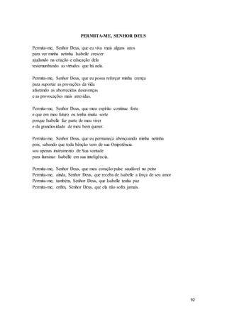 92
PERMITA-ME, SENHOR DEUS
Permita-me, Senhor Deus, que eu viva mais alguns anos
para ver minha netinha Isabelle crescer
ajudando na criação e educação dela
testemunhando as virtudes que há nela.
Permita-me, Senhor Deus, que eu possa reforçar minha crença
para suportar as provações da vida
afastando as aborrecidas desavenças
e as provocações mais atrevidas.
Permita-me, Senhor Deus, que meu espírito continue forte
e que em meu futuro eu tenha muita sorte
porque Isabelle faz parte de meu viver
e da grandiosidade de meu bem querer.
Permita-me, Senhor Deus, que eu permaneça abençoando minha netinha
pois, sabendo que toda bênção vem de sua Onipotência
sou apenas instrumento de Sua vontade
para iluminar Isabelle em sua inteligência.
Permita-me, Senhor Deus, que meu coração pulse saudável no peito
Permita-me, ainda, Senhor Deus, que receba de Isabelle a força de seu amor
Permita-me, também, Senhor Deus, que Isabelle tenha paz
Permita-me, enfim, Senhor Deus, que ela não sofra jamais.
 