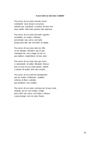 93
NAS CURVAS DE SEU CORPO
Nas curvas de seu corpo encontro prazer
conduzindo meus desejos sem pressa
sabendo que a paciência é essência do bem viver
neste mundo onde todos querem tudo depressa.
Nas curvas de seu corpo desvendo segredos
escondidos em sonhos e fantasias
percorrendo suas curvas sem medo
porque para mim elas são fontes de alegria.
Nas curvas de seu corpo sinto-me feliz
ao me entregar a fascínios que eu quis
extasiando-me com a magia de sua cor
que enaltece a importância de meu amor.
Nas curvas de seu corpo meu ego cresce
e a intensidade de minha felicidade floresce
pois ao tocar em seu corpo quente, ardente
a emoção faz pulsar forte meu coração.
Nas curvas de seu corpo há encantamento
que me conduz a belíssimos caminhos
cobertos de flores coloridas
que perfumam seus carinhos.
Nas curvas de seu corpo convenço-me de que a amo
ansiando por ter você sempre comigo
para cobrir suas curvas com beijos e abraços
e para proteger você em meus braços.
 