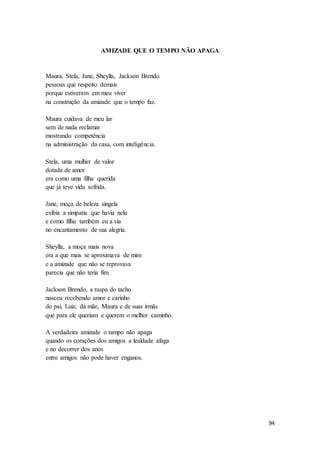 94
AMIZADE QUE O TEMPO NÃO APAGA
Maura, Stela, Jane, Sheylla, Jackson Brendo
pessoas que respeito demais
porque estiveram em meu viver
na construção da amizade que o tempo faz.
Maura cuidava de meu lar
sem de nada reclamar
mostrando competência
na administração da casa, com inteligência.
Stela, uma mulher de valor
dotada de amor
era como uma filha querida
que já teve vida sofrida.
Jane, moça de beleza singela
exibia a simpatia que havia nela
e como filha também eu a via
no encantamento de sua alegria.
Sheylla, a moça mais nova
era a que mais se aproximava de mim
e a amizade que não se reprovava
parecia que não teria fim.
Jackson Brendo, a raspa do tacho
nasceu recebendo amor e carinho
do pai, Luiz, da mãe, Maura e de suas irmãs
que para ele queriam e querem o melhor caminho.
A verdadeira amizade o tampo não apaga
quando os corações dos amigos a lealdade afaga
e no decorrer dos anos
entre amigos não pode haver enganos.
 