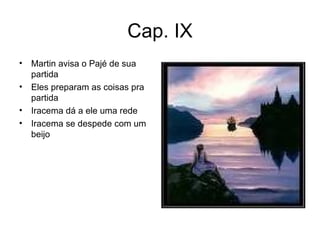 Cap. IX Martin avisa o Pajé de sua partida Eles preparam as coisas pra partida Iracema dá a ele uma rede Iracema se despede com um beijo 