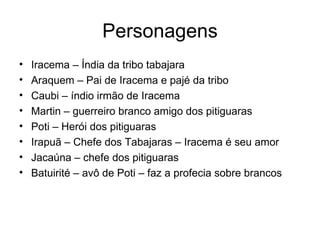 Personagens Iracema – Índia da tribo tabajara Araquem – Pai de Iracema e pajé da tribo Caubi – índio irmão de Iracema Martin – guerreiro branco amigo dos pitiguaras Poti – Herói dos pitiguaras Irapuã – Chefe dos Tabajaras – Iracema é seu amor Jacaúna – chefe dos pitiguaras Batuirité – avô de Poti – faz a profecia sobre brancos 