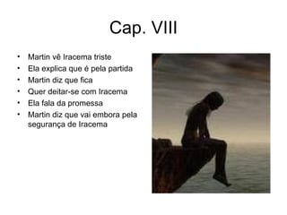 Cap. VIII Martin vê Iracema triste Ela explica que é pela partida Martin diz que fica Quer deitar-se com Iracema Ela fala da promessa Martin diz que vai embora pela segurança de Iracema 