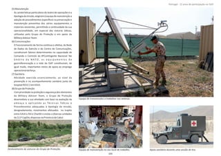 (5)Manutenção
As caraterísƟcas parƟculares do teatro de operações e a
Ɵpologiadamissão,exigiramàequipademanutençãoa
adoção de procedimentos especíﬁcos na preservação e
manutenção prevenƟva dos vários equipamentos e
materiais existentes, permiƟndo a conƟnuidade da sua
operacionalidade, em especial das viaturas táƟcas,
uƟlizadas pelo Grupo de Proteção e em apoio da
MilitaryAdvisorTeam.
(6)Comunicações
O funcionamento de forma conơnua e efeƟva, da Rede
de Dados do Exército e do Centro de Comunicações,
consƟtuíram fatores determinantes na capacidade de
Comando e Controlo do 8ºConƟngente Nacional. No
â m b i t o d a N A T O , o s e q u i p a m e n t o s d e
georreferenciação e a rede da ISAF consƟtuíram, de
igual modo, importantes meios de apoio ao emprego
operacionaldaforça.
(7)Sanitária
AƟvidade exercida essencialmente, ao nível da
prevenção e no acompanhamento sanitário junto do
hospital ROLE 2em KAIA.
(8)GrupodeProteção
Comprioridadenaproteçãoesegurançadoselementos
da , o Grupo de ProteçãoMilitary Advisor Team
desenvolveu a sua aƟvidade com base na avaliação da
ameaça e aplicando as Técnicas TáƟcas e
Procedimentos adequadas à Ɵpologia da missão,
designadamente, movimentos efetuados no trajeto
entre KAIA e e visitas a diversas unidadesPol‐e Charkhi
da111ªCapDiv,dispersasnaProvínciadeCabul.
Página 14 de 120
Equipa de manutenção no seu local de trabalho.Deslocamento de viaturas do Grupo de Proteção. Apoio sanitário durante uma sessão de Ɵro.
Equipa de transmissões a trabalhar nas antenas.
105
Portugal ‐ 12 anos de parƟcipação na ISAF
 