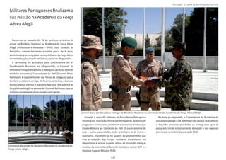 Militares Portugueses ﬁnalizam a
sua missão na Academia da Força
AéreaAfegã
Decorreu, no passado dia 18 de junho, a cerimónia do
arrear da Bandeira Nacional na Academia da Força Aérea
Afegã ( – PeH). Este símbolo daPohantoon‐e‐Hawayee
República esteve hasteado durante cerca de 4 anos,
assinalando a presença dos nossos militares da Força Aérea
nestainsƟtuição,situadaemCabul,capitaldoAfeganistão.
A cerimónia foi presidida pelo Comandante do 8º
ConƟngente Nacional no Afeganistão, o Coronel de
Infantaria Paraquedista Nuno D. Marques Cardoso, estando
também presente o Comandante da PeH (Coronel Piloto
Rahmaan) e representantes das forças da coligação que aí
tambémprestaramserviço.Noﬁnaldacerimónia,oCoronel
Nuno Cardoso ofertou a Bandeira Nacional à Academia da
Força Aérea Afegã, na pessoa do Coronel , que seRahmaan
mostrouvisivelmenteemocionadocomogesto.
Durante 4 anos, 60 militares da Força Aérea Portuguesa
ministraram instrução, formaram formadores, elaboraram
programas curriculares, prestaram assessoria e mentoria ao
Estado‐Maior e ao Comando da PeH. O encerramento de
esta e outras capacidades, onde se incluem as de treino e
assessoria, inscrevem‐se no quadro do planeamento que
visa a redução das forças militares atualmente no
Afeganistão e ocorre durante a fase de transição entre as
missões da , ISAF e aInternaƟonal Security Assistance Force
ResoluteSupportMission, RSM.
Na hora da despedida, o Comandante da Academia da
Força Aérea Afegã COR não deixou de enaltecerRahmaan
o trabalho prestado por todos os portugueses que ali
passaram, tendo inclusivamente desejado o seu regresso
parabrevenoâmbitodaoperação RSM.
Página 14 de 120
Cerimónia do arrear da Bandeira Nacional na Academia da
Força Aérea Afegã.
Coronel Nuno Cardoso faz a entrega da Bandeira Nacional ao Comandante da Academia da Força Aérea Afegã.
117
Portugal ‐ 12 anos de parƟcipação na ISAF
 