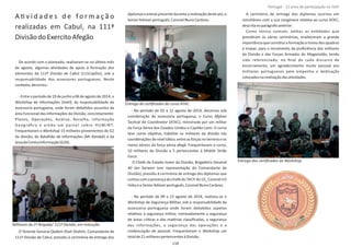 AƟv i d a d e s d e f o r m a ç ã o
realizadas em Cabul, na 111ª
DivisãodoExercitoAfegão
De acordo com o planeado, realizaram‐se no úlƟmo mês
de agosto, algumas aƟvidades de apoio à formação dos
elementos da 111ª Divisão de Cabul (111CapDiv), sob a
responsabilidade dos assessores portugueses. Neste
contexto,decorreu:
‐ Entre o período de 19 de junho a 06 de agosto de 2014, o
Workshop Intelde Informações ( ), da responsabilidade da
assessoria portuguesa, onde foram debaƟdos assuntos da
área funcional das informações da Divisão, concretamente:
Planos, Operações, Análise, Recolha, Informação
Geográﬁca e ainda um painel sobre H U M I N T.
Frequentaram o 15 militares provenientes do G2Workshop
da divisão, do Batalhão de Informações (MI ) e daKandak
áreadaContraInformação(G2X).
O Tenente General , Comandante deQadam Shah Shahim
111ª Divisão de Cabul, presidiu à cerimónia de entrega dos
diplomaseestevepresentedurantearealizaçãodesteato,o
SeniorAdviserportuguês,CoronelNunoCardoso.
‐ No período de 02 a 12 agosto de 2014, decorreu sob
coordenação da assessoria portuguesa, o Curso Afghan
TacƟcal Air Coordinator (ATAC), ministrado por um militar
da Força Aérea dos Estados Unidos o Capitão . O cursoLeen
teve como objeƟvo, habilitar os militares da divisão nas
coordenações de nível táƟco, entre as forças no terreno e os
meios aéreos da força aérea afegã. Frequentaram o curso,
10 militares da Divisão e 5 pertencentes à Mobile Strike
Force.
O Chefe de Estado‐maior da Divisão, Brigadeiro General
Ali Jan Sarwari (em representação do Comandante da
Divisão), presidiu à cerimónia de entrega dos diplomas que
contou com apresençado chefedo TACP do IJC,Coronel US
Foley SeniorAdvisereo português,CoronelNunoCardoso.
‐ No período de 09 a 13 agosto de 2014, realizou‐se o
Workshop de Segurança Militar, sob a responsabilidade da
assessoria portuguesa onde foram debaƟdos aspetos
relaƟvos à segurança militar, nomeadamente a segurança
de áreas críƟcas e das matérias classiﬁcadas, a segurança
das informações, a segurança das operações e a
credenciação de pessoal. Frequentaram o umWorkshop
totalde21militarespertencentesàDivisão.
A cerimónia de entrega dos diplomas ocorreu em
simultâneo com a sua congénere relaƟva ao curso ATAC,
descritanoparágrafoanterior.
Como tónica comum, ambas as enƟdades que
presidiram às várias cerimónias, enalteceram a grande
importância que consƟtui a formação e treino dos quadros
e tropas, para o incremento da proﬁciência dos militares
da Divisão e das Forças Armadas do Afeganistão, tendo
sido referenciado, no ﬁnal de cada discurso de
encerramento, um agradecimento muito pessoal aos
militares portugueses pelo empenho e dedicação
colocadosnarealizaçãodasaƟvidades.
Página 14 de 120
Entrega de cerƟﬁcados do curso ATAC.
Militares da 1ª Brigada/ 111ª Divisão, em instrução.
Entrega dos cerƟﬁcados do Workshop.
118
Portugal ‐ 12 anos de parƟcipação na ISAF
 