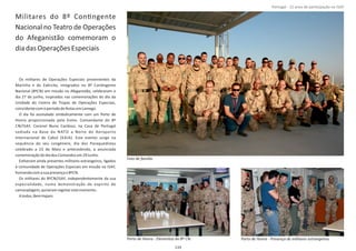 Militares do 8º ConƟngente
Nacional no Teatro de Operações
do Afeganistão comemoram o
diadasOperaçõesEspeciais
Os militares de Operações Especiais provenientes da
Marinha e do Exército, integrados no 8º ConƟngente
Nacional (8ºCN) em missão no Afeganistão, celebraram o
dia 27 de junho, inspirados nas comemorações do dia da
Unidade do Centro de Tropas de Operações Especiais,
coincidentecomoperíododefestasemLamego.
O dia foi assinalado simbolicamente com um Porto de
Honra proporcionado pelo Exmo. Comandante do 8º
CN/ISAF, Coronel Nuno Cardoso, na Casa de Portugal
sediada na Base da NATO a Norte do Aeroporto
Internacional de Cabul (KAIA). Este evento surge na
sequência do seu congénere, dia dos Paraquedistas
celebrado a 23 de Maio e antecedendo, a anunciada
comemoraçãododiadosComandosem29Junho.
EsƟveram ainda presentes militares estrangeiros, ligados
à comunidade de Operações Especiais em missão na ISAF,
honrandocomasuapresençao8ºCN.
Os militares do 8ºCN/ISAF, independentemente da sua
especialidade, numa demonstração de espírito de
camaradagem,quiseramregistarestemomento.
Atodos,BemHajam.
Página 14 de 120
Porto de Honra ‐ Presença de militares estrangeiros.Porto de Honra ‐ Elementos do 8º CN.
Foto de família
119
Portugal ‐ 12 anos de parƟcipação na ISAF
 