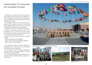 Comemorações 52º Aniversário
dos“Comandos”emCabul
Realizaram‐se no passado dia 29 de junho de 2014, as
comemorações do 52º Aniversário dos COMANDOS, no
Teatro de Operações do Afeganistão mais concretamente,
na Base da NATO a Norte do Aeroporto Internacional, na
cidadedeCabul(N‐KAIA).
As celebrações contaram com a presença de todos os
militares do 8º ConƟngente Nacional em missão neste
teatro, cidadãos Nacionais que se encontram em trabalho
noAfeganistãoeconvidadosdeoutrosconƟngentes.
Os eventos Ɵveram início às 11h30 (hora local), com a
realização de uma vídeo‐conferência com o Exmo.
Comandante do Centro de Tropas Comandos, Coronel
Dores Moreira, por ocasião do aniversário da especialidade
eencerramentodo123ºCursodeComandos.
Durante o período da tarde, decorreram as seguintes
aƟvidades:
16h45–FotograﬁadaFamília COMANDO;
17h00–Formaturacomleituradocódigo COMANDO;
18h45–Lancheconvívio COMANDO.
Os Comandos em missão no Teatro de Operações do
Afeganistão sentem‐se orgulhosos com as comemorações
desteaniversário,plenodesigniﬁcado.
Estes momentos, a par da aƟvidade operacional,
conƟnuam a elevar o nome da especialidade Comando,
detentoradeumriquíssimolegado.
As celebrações terminaram na casa de Portugal, com o
Grito dos Comandos “MAMA SUMAE”, seguido de um
PortodeHonra.
Página 14 de 120
Fotograﬁa da família Comando no Teatro de Operações.
Vídeo conferência com o CTC. Lanche convívio.Leitura do Código COMANDO.
120
Portugal ‐ 12 anos de parƟcipação na ISAF
 