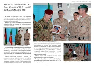 Visita do 2º Comandante da ISAF
Joint Command (IJC ) ao 8º
ConƟngenteNacional(CN)
No passado dia 27 de Junho de 2014, o 8º ConƟngente
Nacional em missão no Afeganistão, recebeu a visita do
Major General (MGen) (Exército Italiano),António SaƩ a
DCOM do ISAF .JointCommand
A receção teve lugar na casa de Portugal, onde esƟveram
presentes todos os militares que consƟtuem o 8º
ConƟngenteNacional.
O Comandante do ConƟngente Português, Coronel Nuno
D. Marques Cardoso, depois de agradecer a visita,
manifestou as boas vindas ao ConƟngente Português e fez
uma alocução alusiva ao ato, durante a qual apresentou as
várias capacidades que consƟtuem o 8ºCN e caracterizou a
suamissão.
O Major General , agradeceu o empenho e oSaƩ a
proﬁssionalismo dos vários conƟngentes de militares
portugueses que passaram pelo teatro de operações do
Afeganistão. Enalteceu o esforço e o sacriİ cio, evidenciado
nos excelentes resultados obƟdos pelos militares
portugueses, sobejamente reconhecido pelas outras forças
internacionais e em parƟcular, pelas autoridades afegãs.
Durante a sua intervenção, este Oﬁcial General, relembrou
os militares portugueses que falecerem neste teatro de
operações (1º Sargento “Cmd” Roma Pereira e Soldado‐
Paraquedista Sérgio Pedrosa) e incenƟvou o 8ºCN, à
conƟnuidade no cumprimento da missão, em prol da
segurançadopovoafegão.
O Major General assinalou a sua visita, com aSaƩ a
assinaturanolivrodeHonradoConƟngente.
Porﬁmprocedeu‐seàtrocadelembranças,tendooMajor
General António oferecido uma Cresta do IJC, aoSaƩ a
ConƟngentePortuguês.
Página 14 de 120
Major General António SaƩ a e o Coronel Nuno Cardoso.
Entrega de Cresta do IJC ao ConƟngente Português.
Assinatura do livro de honra do ConƟngente Nacional.
123
Portugal ‐ 12 anos de parƟcipação na ISAF
 