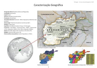 Designaçãooﬁcial:RepúblicaIslâmicadoAfeganistão;
Localização:ÁsiaCentral;
Capital:Cabul;
Governo:RepúblicaPresidencialista;
Presidente:AshrafGhani;
Assembleia Nacional: Bicamaral ‐ (povo) eWolesi Jirga Meshrano Jirga
(anciãos);
Sistemalegal:“NenhumaleipodesercontráriaaoIslão”;
Eleições:Acada5anos;
Superİ cie:652.090Km2(similaràFrança;7,5xPortugal);
Fronteiras: Irão‐936km, Turquemenistão ‐744Km, Uzbequistão‐
137Km,Tajiquistão‐1206Km,China‐76KmePaquistão‐2430Km;
Idioma:Dari Pashto‐50%, ‐35%,Turcofonas‐11%;Outros‐4%;
Religião: ;Islamismo‐99%;outros‐1%
PortomaríƟmomaispróximo:Carachi,Paquistãoa1.170Km.
8º Contingente Nacional
Caracterização Geográﬁca
Localização Geográﬁca do Afeganistão
Regiões AdministraƟvas Divisão AdministraƟva do Afeganistão ‐ 34 Províncias
8
Portugal ‐ 12 anos de parƟcipação na ISAF
 