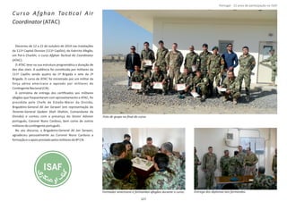 Curso Afghan TacƟcal Air
Coordinator(ATAC)
Decorreu de 12 a 22 de outubro de 2014 nas instalações
da 111ª Capital Division (111ª CapDiv), do Exército Afegão,
em Pol‐e Charkhi, o curso Afghan AirTacƟcal Coordinator
(ATAC).
O ATAC teve na sua estrutura programáƟca a duração de
dez dias úteis. A audiência foi consƟtuída por militares da
111ª CapDiv sendo quatro da 1ª Brigada e sete da 2ª
Brigada. O curso de ATAC foi ministrado por um militar da
força aérea americana e apoiado por militares do
ConƟngenteNacional(CN).
A cerimónia de entrega dos cerƟﬁcados aos militares
afegãos que frequentaram com aproveitamento o ATAC, foi
presidida pelo Chefe de Estado‐Maior da Divisão,
Brigadeiro‐General (em representação doAli Jan Sarwari
Tenente‐General , Comandante daQadam Shah Shahim
Divisão) e contou com a presença do Senior Adviser
português, Coronel Nuno Cardoso, bem como de outros
militaresdoconƟngenteportuguês.
No seu discurso, o Brigadeiro‐General ,Ali Jan Sarwari
agradeceu pessoalmente ao Coronel Nuno Cardoso a
formaçãoeoapoioprestadopelosmilitaresdo8º CN.
Página 14 de 120
Formador americano e formandos afegãos durante o curso.
Foto de grupo no ﬁnal do curso.
127
Entrega dos diplomas aos formandos.
Portugal ‐ 12 anos de parƟcipação na ISAF
 