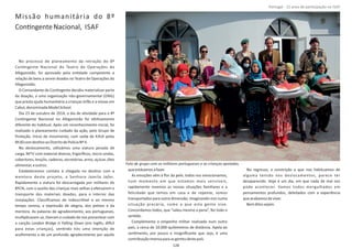 Missão humanitária do 8º
ConƟngenteNacional, ISAF
No processo de planeamento da retração do 8º
ConƟngente Nacional do Teatro de Operações do
Afeganistão, foi aprovado pela enƟdade competente a
relação de bens a serem doados no Teatro de Operações do
Afeganistão.
O Comandante do ConƟngente decidiu materializar parte
da doação, a uma organização não‐governamental (ONG)
que presta ajuda humanitária a crianças órfãs e a viúvas em
Cabul,denominada .ModelSchool
Dia 23 de outubro de 2014, o dia de aƟvidade para o 8º
ConƟngente Nacional no Afeganistão foi efeƟvamente
diferente do habitual. Após um reconhecimento inicial, foi
realizado o planeamento cuidado da ação, pelo Grupo de
Proteção. Início do movimento, com saída de KAIA pelas
8h30comdesƟnoaoDistritodePoliciaNº4.
No deslocamento, uƟlizámos uma viatura pesada de
carga, MTV com material diverso, frigoríﬁcos, micro‐ondas,
cobertores,lençóis,cadeiras,secretárias,arroz,açúcar,óleo
alimentar,eoutros.
Estabelecemos contato à chegada no desƟno com a
mentora deste projeto, a Senhora .Jamila Jafar
Rapidamente a viatura foi descarregada por militares do
8ºCN, com o auxilio das crianças mais velhas a efetuarem o
transporte dos materiais doados, para o interior das
instalações. Classiﬁcamos de indescriơvel e ao mesmo
tempo serena, a expressão de alegria, dos peƟzes e da
mentora. As palavras de agradecimento, aos portugueses,
mulƟplicavam‐se, Ɵveram o cuidado de nos presentear com
a canção (em Inglês, diİ cilLondon Bridge is Falling Down
para estas crianças), senƟndo nós uma intenção de
acolhimento e de um profundo agradecimento por aquilo
queestávamosafazer.
As emoções vêm à ﬂor da pele, todos nos emocionamos,
num momento em que estamos mais sensíveis,
rapidamente revemos as nossas situações familiares e a
felicidade que temos em casa e de repente, somos
transportados para outra dimensão, imaginando‐nos numa
situação precária, como a que esta gente vive.
Concordamos todos, que “valeu mesmo a pena”, fez todo o
senƟdo.
Complementa o empenho militar realizado num outro
país, a cerca de 10.000 quilómetros de distância. Apela ao
senƟmento, por pouco e insigniﬁcante que seja, é uma
contribuiçãoimensaparaasgentesdestepaís.
No regresso, a constrição a que nos habituamos de
alguma tensão nos deslocamentos, parece ter
desaparecido. Hoje é um dia, em que nada de mal nos
pode acontecer. Vamos todos mergulhados em
pensamentos profundos, deleitados com a experiência
queacabamosdeviver.
Bemditossejam.
Página 14 de 120
Foto de grupo com os militares portugueses e as crianças apoiadas.
128
Portugal ‐ 12 anos de parƟcipação na ISAF
 