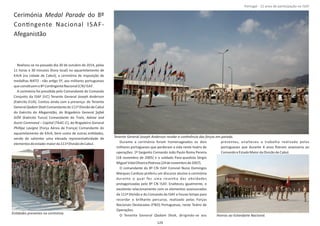 Cerimónia do 8ºMedal Parade
ConƟngente Nacional ISAF‐
Afeganistão
Realizou‐se no passado dia 30 de outubro de 2014, pelas
11 horas e 30 minutos (hora local) no aquartelamento de
KAIA (na cidade de Cabul), a cerimónia de imposição de
medalhas NATO ‐ não arƟgo 5º, aos militares portugueses
queconsƟtuemo8ºConƟngenteNacional(CN) ISAF.
A cerimónia foi presidida pelo Comandante do Comando
Conjunto da ISAF (IJC) Tenente General Joseph Anderson
(Exército EUA). Contou ainda com a presença: do Tenente
General Comandanteda111ªDivisãodeCabulQadamShah
do Exército do Afeganistão, do Brigadeiro General Şafak
GÖK rain, Advise and(Exército Turco) Comandante do T
Assist Command – Capital (TAAC‐C), do Brigadeiro General
Phillipe Lavigne (Força Aérea de França) Comandante do
aquartelamento de KAIA, bem como de outras enƟdades,
sendo de salientar uma elevada representaƟvidade de
elementosdoestado‐maiorda111ªDivisãodeCabul.
Durante a cerimónia foram homenageados os dois
militares portugueses que perderam a vida neste teatro de
operações: 1º Sargento Comando João Paulo Roma Pereira
(18 novembro de 2005) e o soldado Para‐quedista Sérgio
MiguelVidalOliveiraPedrosa(24denovembrode2007).
O comandante do 8º CN ISAF Coronel Nuno Domingos
Marques Cardoso proferiu um discurso alusivo à cerimónia
durante o qual fez uma resenha das aƟvidades
protagonizadas pelo 8º CN ISAF. Enalteceu igualmente, o
excelente relacionamento com os elementos assessorados
da 111ª Divisão e do Comando da ISAF e houve tempo para
recordar o brilhante percurso, realizado pelas Forças
Nacionais Destacadas (FND) Portuguesas, neste Teatro de
Operações.
O Tenente General , dirigindo‐se aosQadam Shah
presentes, enalteceu o trabalho realizado pelos
portugueses que durante 4 anos ﬁzeram assessoria ao
ComandoeEstadoMaiordaDivisãodeCabul.
Página 14 de 120
129
Tenente General Joseph Anderson recebe a conƟnência das forças em parada.
EnƟdades presentes na cerimónia.
Honras ao Estandarte Nacional.
Portugal ‐ 12 anos de parƟcipação na ISAF
 