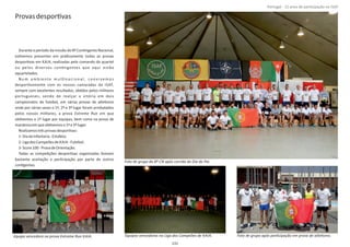 ProvasdesporƟvas
Durante o período da missão do 8º ConƟngente Nacional,
esƟvemos presentes em práƟcamente todas as provas
desporƟvas em KAIA, realizadas pelo comando do quartel
ou pelos diversos conƟngentes que aqui estão
aquartelados.
N u m a m b i e nte m u l Ɵn a c i o n a l , co nv i ve m o s
desporƟvamente com os nossos camaradas da ISAF,
sempre com excelentes resultados, obƟdos pelos militares
portugueses, sendo de realçar a vitória em dois
campeonatos de futebol, em várias provas de atleƟsmo
onde por várias vezes o 1º, 2º e 3º lugar foram arrebatados
pelos nossos militares, a prova em queExtreme Run
obƟvemos o 1º lugar por equipas, bem como na prova de
maratonaemqueobƟvemoso1ºe3ºlugar.
RealizamostrêsprovasdesporƟvas:
1‐DiadaInfantaria‐Estafeta;
2‐LigadosCampeõesde KAIA ‐Futebol;
3‐Score100‐ProvadeOrientação.
Todas as compeƟções desporƟvas organizadas Ɵveram
bastante aceitação e parƟcipação por parte de outros
conƟgentes.
Página 14 de 120
131
Foto de grupo do 8º CN após corrida do Dia do Pai.
Equipa vencedora na prova Extreme Run KAIA. Equipas vencedoras na Liga dos Campeões de KAIA. Foto de grupo após parƟcipação em prova de atleƟsmo.
Portugal ‐ 12 anos de parƟcipação na ISAF
 