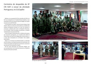 Cerimónia de despedida do 8º
CN ISAF e cessar da aƟvidade
Portuguesa,na111CapDiv
Realizou‐se no passado dia 02 de novembro de 2014, em
PeC nas instalações da 111ª (CapDiv), o actoCapital Division
de agradecimento, por parte do exército Afegão e da CapDiv
aosassessoresdo8º CN ISAF.
O Comandante da CapDiv, Tenente General Qadam Shah
Shahim,efetuouumdiscursoondeenalteceuotrabalhodos
militares portugueses durante os 4 anos de mentoria e
assessoria, realizada pelos vários conƟngentes Nacionais,
na 111ªCapDiv. Tendo recordado em parƟcular, o trabalho
realizadopelosassessoresdo8º CN.
Foram entregues individualmente, os diplomas de apreço
aos assessores portugueses, um, exarado pelo Chefe de
Estado‐Maior do Exército do Afeganistão, General , eKarimi
o outro pelo Comandante da 111ªCapDiv, TGen Qadam
ShahShahim.
Seguiu‐se um almoço de confraternização e a colocação
deumamoldura,àentradadaSaladeHonradaDivisão,com
as fotos das equipas portuguesas de mentores e assessores
quedurante4anosapoiaramaCapDiv.
Por ﬁm, foram oferecidos aos intérpretes afegãos, que
nos acompanharam nos 6 meses de assessoria, um diploma
deapreçopeloapoioprestado.
Página 14 de 120
132
Foto de grupo, na despedida do 8ºCN e da assessoria portuguesa da CapDiv.
Entrega dos diplomas de apreço. Entrega dos diplomas de apreço aos intérpretes.
Portugal ‐ 12 anos de parƟcipação na ISAF
 