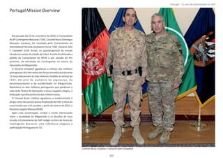 PortugalMissionOverview
No passado dia 03 de novembro de 2014, o Comandante
do 8º ConƟngente Nacional / ISAF, Coronel Nuno Domingos
Marques Cardoso, foi recebido pelo Comandante da
InternaƟonal Security Assistance Force John, ISAF, General
F. Campbell Army(USA ), no quartel‐general da missão
situado no centro da cidade de Cabul. A visita foi efetuada a
pedido do Comandante do 8ºCN e por ocasião do ﬁm
próximo, da aƟvidade do ConƟngente no teatro de
OperaçõesdoAfeganistão.
O General agradeceu o esforço dos militaresCampbell
portuguesesdostrêsramosdasforçasarmadasquedurante
12 anos executaram as mais diversas missões ao serviço da
I S A F, em prol do aumento da segurança, do
desenvolvimento e da estabilidade no Afeganistão.
Relembrou os dois militares portugueses que perderam a
vida neste Teatro de Operações e teceu rasgados elogios, à
dedicaçãoeproﬁssionalismodosmilitareslusos.
O Coronel Nuno Cardoso agradeceu o enaltecimento e
dirigiu votos de sucesso para a ﬁnalização da ISAF e início da
nova missão que a irá suceder, a parƟr de Janeiro de 2015, a
ResoluteSupportMisson(RSM).
Após uma conversação, cordial e muito interessante
sobre a atualidade do Afeganistão e os desaﬁos da nova
missão, o Comandante da ISAF redigiu no livro de Honra do
ConƟngente Nacional, uma referência elogiosa à
parƟcipaçãoPortuguesano TO.
Página 14 de 120
133
Coronel Nuno Cardoso e General John Campbell.
Portugal ‐ 12 anos de parƟcipação na ISAF
 