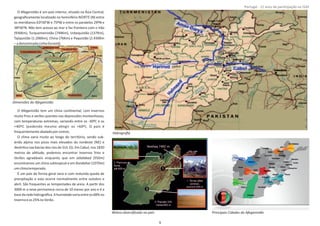 O Afeganistão é um país interior, situado na Ásia Central,
geograﬁcamente localizado no hemisfério NORTE (N) entre
os meridianos 63º30'W e 75ºW e entre os paralelos 29ºN e
38º30'N. Não tem acesso ao mar e faz fronteira com o Irão
(936Km), Turquemenistão (744Km), Uzbequistão (137Km),
Tajiquistão (1.206Km), China (76Km) e Paquistão (2.430Km
–adenominadaLinhaDurand).
O Afeganistão tem um clima conƟnental, com invernos
muito frios e verões quentes nas depressões montanhosas,
com temperaturas extremas, variando entre os ‐30ºC e os
+40ºC (podendo mesmo aƟngir os +60º). O país é
frequentementeabaladoporsismos.
O clima varia muito ao longo do território, sendo sub‐
árido alpino nos picos mais elevados do nordeste (NE) e
desérƟco nas bacias dos rios do SUL (S). Em Cabul, nos 1830
metros de alƟtude, podemos encontrar Invernos frios e
Verões agradáveis enquanto que em (550m)Jalalabad
encontramos um clima subtropical e em (1070m)Kandahar
umclimatemperado.
É um país de forma geral seco e com reduzida queda de
precipitação e esta ocorre normalmente entre outubro e
abril. São frequentes as tempestades de areia. A parƟr dos
3000 m a neve permanece cerca de 10 meses por ano e é a
basedaredehidrográﬁca.Ahumidadevariaentreos68%no
Invernoeos25%noVerão.
Página 14 de 120
8º Contingente Nacional
Dimensões do Afeganistão
Hidrograﬁa
Relevo diversiﬁcado no país Principais Cidades do Afeganistão
9
Portugal ‐ 12 anos de parƟcipação na ISAF
 