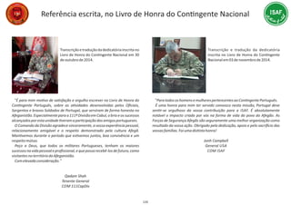 Referência escrita, no Livro de Honra do ConƟngente Nacional
Transcriçãoetraduçãodadedicatóriainscritano
Livro de Honra do ConƟngente Nacional em 30
deoutubrode2014.
“É para mim moƟvo de saƟsfação e orgulho escrever no Livro de Honra do
ConƟngente Português, sobre as aƟvidades desenvolvidas pelos Oﬁciais,
Sargentos e bravos Soldados de Portugal, que serviram de forma honesta no
Afeganistão.Especialmenteparaa111ªDivisãoemCabul,obrioeossucessos
alcançadosporestaunidadeƟveramaparƟcipaçãodosamigosportugueses.
O Comando da Divisão agradece sinceramente, a vossa experiência pessoal,
relacionamento amigável e o respeito demonstrado pela cultura Afegã.
ManƟvemos durante o período que esƟvemos juntos, boa convivência e um
respeitomútuo.
Peço a Deus, que todos os militares Portugueses, tenham os maiores
sucessosnavidapessoaleproﬁssional,equepossarecebê‐losdefuturo,como
visitantesnoterritóriodoAfeganistão.
Comelevadaconsideração.”
Qadam Shah
Tenente General
COM 111CapDiv
135
Transcrição e tradução da dedicatória
inscrita no Livro de Honra do ConƟngente
Nacionalem03denovembrode2014.
“ParatodososhomensemulherespertencentesaoConƟngentePortuguês.
É uma honra para mim ter servido convosco nesta missão, Portugal deve
senƟr‐se orgulhoso da vossa contribuição para a ISAF. É absolutamente
notável o impacto criado por vós na forma de vida do povo do Afegão. As
Forças de Segurança Afegãs são seguramente uma melhor organização como
resultado da vossa ação. Obrigado pela dedicação, apoio e pelo sacriİ cio das
vossasfamílias.FoiumadisƟntahonra!
Jonh Campbell
General USA
COM ISAF
 