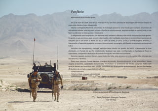 Posfácio
Nãoexistemduasmissõesiguais.
Dia 2 de maio de 2014, local AT1 o avião da , tem hora prevista de descolagem 50 minutos depois daHi‐Fly
meianoite,desƟnoCabul,Afeganistão.
Oitavo ConƟngente Nacional, seis meses de realização pessoal e uma missão para cumprir, seis meses de
vida pessoal adiada, uma vez mais, privada a família da nossa presença, angúsƟa senƟda de parte a parte, o não
fazerounãoestaraoladoquandoénecessário.
O Afeganistão país longínquo e tão afastada está, também a diferença de usos e costumes das suas gentes.
Pergunto, o que aconteceu aqui, encontro de mundos e de rivalidades ancestrais erros comeƟdos na procura de
soluções que o não eram. O Norte e o Sul, o Este e o Oeste, a China, o Irão, o Grande Império Britânico, a
Islamização,oPaquistão,apapoila,osrussos,osamericanos,osmongóis,a ,osrecursosenocumeestáAlQaeda
Cabul.
Soluções não apregoamos, Portugal parƟcipa nesta missão no quadro da NATO e desenvolve as suas
aƟvidades, em função do que foi estabelecido. Qualquer que seja a conﬁguração ou Ɵpologia de força ou
capacidade,oempenhoededicaçãodosoldadoPortuguês,temsidoumaconstante.
Seremos capazes, outros o ﬁzeram, capacidade não falta, uma semana, um mês, quinto mês, o tempo voa
literalmente,otérmino.
Doze anos intensos, houve lágrimas e sangue derramado, desentendimentos e mal entendidos, houve
alegrias e louvores, capacidade demonstrada, resultados e o senƟmento de missão cumprida. Todos sem
exceção deram um contributo para o todo, o equilíbrio no desempenho é circunstancial, decorre das tarefas
atribuídasedavontadeecapacidadedecadaum.
Correutudobem.
“COVIL, COVIL,chegadaa GUADIANA
TERMINADO.”
Cabul12denovembrode2014.
O Comandante do 8º ConƟngente Nacional
Nuno Domingos Marques Cardoso
Cor Inf Pára
136
 