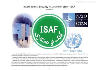 InternaƟonal Security Assistance Force ‐ ISAF
Génese
Evocando o arƟgo 5.º do Tratado do AtlânƟco Norte, face a um ataque armado contra os EUA (11Set01), Washington assegurou o apoio dos aliados da NATO, mas
faltavanegociarqueƟposdeforçasiriamserempregues.
Os objeƟvos para a intervenção apresentados pelo Presidente , como líder do país que assumia o comando da Coligação naGeorge W. Bush OperaƟon Enduring
Freedom InternaƟonalSecurityAfghanistanForce(OEF)edepoisda (ISAF),nãopoderiamsermaisclaros:umAfeganistãopróspero,democráƟcoepaciﬁcado.
De acordo com a resolução 1386 do Conselho de Segurança das Nações Unidas de 20Dec01, compete à Força Internacional de Apoio à Segurança no Afeganistão
(ISAF) apoiar a manutenção da segurança em Cabul e áreas circundantes, com vista a permiƟr à Administração Interina Afegã o estabelecimento de um governo
representaƟvo, mulƟétnico e estável no Afeganistão. Em complemento, deverá garanƟr um clima de segurança de modo a permiƟr a atuação das organizações
governamentaisenão‐governamentaisempenhadasemtarefasdereconstruçãoedeapoiohumanitárionoAfeganistão.
Página 14 de 120
8º Contingente Nacional
18
Portugal ‐ 12 anos de parƟcipação na ISAF
 