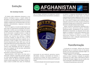 Evolução
Um recomeço incerto
Os Estados Unidos rapidamente alcançaram os seus
objeƟvos estratégicos iniciais. O regime foiTaliban
derrubado, e uma nova coligação mulƟétnica foi colocada
no poder. Era uma boa base de parƟda, mas seria necessário
assegurar condições para uma boa governação, com vista a
promover o desenvolvimento, a segurança e o bem‐estar
daspopulações.
Para tal, foi seguido um conceito de , comlight footprint
vista a evitar um empenhamento quanƟtaƟvo. No entanto,
desde cedo se veriﬁcou que essa estratégia não reunia as
condições mínimas para assegurar o sucesso da segunda
fase da intervenção: a ocupação territorial e o alargar da
segurança a todo o Afeganistão. Com meios muitos
limitados, quer humanos quer materiais, a Coligação
concentrou unidades na região de Cabul, o que foi
rapidamente aproveitado pelas forças insurgentes, que se
apressaram a ocupar as regiões a sul e a leste do país. As
Provincial ReconstrucƟon Teams (PRT), que a par das
Organizações Não‐Governamentais (ONG) Ɵnham a missão
de iniciar a reconstrução e desenvolvimento do país,
senƟram muitas diﬁculdades pela falta de segurança e
quase não conseguiam sair das suas bases, apresentando
porissoresultadoslimitados.
Foi dentro deste contexto que a insurgência se
desenvolveu,emparƟcularaparƟrde2005.
Operacionalmente a ISAF deﬁniu cinco fases para a
intervenção: avaliação e preparação (incluindo operações
em Cabul), expansão geográﬁca, estabilização, transição e
retração. Dentro da segunda (expansão geográﬁca)
estavam também programadas cinco etapas; Começar em
Cabul, e evoluir no senƟdo norte, oeste, sul e ﬁnalmente
este. As etapas indiciavam um progressivo controlo
territorial, parƟndo de áreas mais facilmente controláveis e
terminando nas que poderiam apresentar maiores
diﬁculdades. Contudo, a porosidade das fronteiras, o
incremento da iniciaƟva das forças insurgentes e as
diﬁculdades táƟcas no terreno, condicionaram o sucesso da
missão.
A consciencialização internacional do agravar da situação
no terreno e a progressiva desmobilização de forças do
teatro de operações do Iraque levou a um maior
empenhamento dos países integrantes da ISAF. Em termos
de efeƟvo a ISAF passou de 22 mil homens para mais de 130
mil, o que ainda foi referido como insuﬁciente para o
adequado cumprimento da missão. Os países contribuintes
aumentaram também para um total de 49, o que por si só
demonstraaabrangênciadesteempenhamento.
Todavia, encontra‐se perfeitamente idenƟﬁcado que a
geração de forças apresentava algumas limitações
operacionais graves, nomeadamente no que concerne à
diﬁculdade em desenvolver um adequado canal de apoio
logísƟco, às limitações em meios aéreos disponíveis como
aviões de transporte e helicópteros, e às restrições
operacionais impostas às forças no terreno, que
condicionam em muito o adequado empenhamento das
unidadesmilitaresnoterreno.
Transformação
A alteração de estratégia, deﬁnida pelo General
McChrystal boots on the ground, para um conceito de ,
permiƟu uma maior aproximação à população afegã e um
alargamentoterritorialdasoperações.
A ISAF modiﬁcou as suas prioridades, desenvolvendo
tarefas de treino, e condução de operaçõesmentoring
combinadas com o ANA, o ANP e o NDS (exército, polícia e
serviços de informações afegãos), das quais resultou uma
maiorcoordenaçãoecapacidadedeintervenção.
AiniciaƟvaƟnhapassadoparaoladoda ISAF.
Página 14 de 120
8º Contingente Nacional
20
Portugal ‐ 12 anos de parƟcipação na ISAF
 