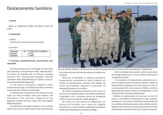 Destacamento Sanitário
1.Missão
Apoio ao regimento médico do Reino Unido em
Cabul.
2.Organização
a.EfeƟvo
8militaresdos3RamosdasForçasArmadas
b.Estrutura
3. Principais aƟvidades/tarefas desenvolvidas pela
capacidade
Este Destacamento parƟu de Portugal, da Base Aérea
nº6 no MonƟjo, em 26 de fevereiro 2002, uƟlizando dois C‐
212 Aviocar da Esquadra 502, em direção a Saragoça
(Espanha). Daí o destacamento português, uƟlizando
capacidade aérea disponibilizada por Espanha, rumou ao
teatrodeoperaçõesdoAfeganistão.
A 1 de março os portugueses chegaram a Cabul,
transportando consigo 1,5 toneladas de material sanitário e
nodomingodia3iniciaramasuaaƟvidade.
O destacamento, composto por oito militares dos três
ramos das Forças Armadas, sendo dois médicos, três
enfermeiros e três socorristas, integraram‐se num
Regimento Sanitário do Reino Unido (16th Close Support
MedicalRegiment).
O destacamento português instalou‐se na zona este de
Cabul, tendo como principal missão, prestar apoio de saúde
aosmilitaresdaForçaInternacionalaoperarnacidadeenos
arredores.
Neste Ɵpo de aƟvidade, os militares portugueses
acompanhavam normalmente as forças britânicas em
missões de patrulhamento, enquanto que militares de
outras nacionalidades, apoiavam as operações de
inaƟvaçãodeexplosivosemunições.
Os militares portugueses prestaram ainda serviço em
três Centros de Saúde da cidade, onde ﬁzeram atendimento
à população civil e cumpriram serviço de emergência
médica,duranteoperíododerecolherobrigatório.
No âmbito do novo Exército do Afeganistão, em
processo de formação, com o apoio da coligação
internacional, os nossos militares asseguraram a assistência
médicaao1ºBatalhãodaGuardaNacionalAfegã.
Além da aƟvidade operacional e como representantes
de Portugal naquele país, os nossos militares parƟciparam
nosseguinteseventos:
A comandante do destacamento, juntamente com a
Tenente Isabel Guerreiro do Exército (também médica do
destacamento), parƟciparam em 8 de março, em Cabul, na
comemoração do Dia Internacional da Mulher, cerimónia
organizada pelo Governo Interino do Afeganistão e à qual
estevepresenteoPresidente .HamidKarzai
Também em representação do nosso país, no dia 9 de
março, a comandante do destacamento e dois sargentos,
parƟciparam nas cerimónias fúnebres de repatriamento de
cinco militares, três dinamarqueses e dois alemães, da ISAF,
falecidos num acidente, com o manuseamento de um míssil
abandonadoeocorridoem6demarço.Éoportunoexplicar
Página 14 de 120
Destacam.
(Equipa)
Sanitária
08 3 FAP(inclui CmdtDest)
3 EXE
2 MAR
Base do MonƟjo, 26Fev02, o Destacamento Sanitário Português da ISAF, momentos antes da parƟda para o Afeganistão.
22
Portugal ‐ 12 anos de parƟcipação na ISAF
 