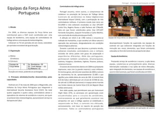Equipas da Força Aérea
Portuguesa
1.Missão
Em 2004, as diversas equipas da Força Aérea que
contribuíram para a ISAF eram consƟtuídas por: uma
equipa de bombeiros, uma equipa de controladores de
trafegoaéreoeumaequipademeteorologistas.
EsƟveram no TO em períodos de seis meses, estendidos
porperíodosrenováveisdeigualduração.
2.Organização
a.EfeƟvo
10militares
b.Estrutura
Duraçãoseismeses,podendoserprolongada.
3. Principais aƟvidades/tarefas desenvolvidas pelas
capacidades
ParƟram em 27 de maio de 2004 para o Afeganistão, oito
militares da Força Aérea Portuguesa que integraram a
InternaƟonal Security Assistance Force (ISAF). No total
quatro sargentos e quatro cabos, controladores aéreos e
operadores de sistemas de assistência e socorro, aos quais
se juntaram dois meteorologistas, que prestaram serviço no
AeroportodeCabul.
Controladoresdetráfegoaéreo
Portugal assumiu, entre outros, o compromisso de
colaborar na prestação de Serviços de Tráfego Aéreo
(controlo de aeródromo) no Kabul Afghanistan
InternaƟonal Airport (KAIA), com a parƟcipação de três
controladores militares. A primeira missão teve início em
01JUN04 e nela esƟveram envolvidos os 1Sar OPCART
Carlos Eira, Rogério Nunes e João Pacheco até 17Nov04,
data em que foram subsƟtuídos pelos 1Sar OPCART
Fernando Gonçalves, Joaquim Fernandes e Carlos MarƟns,
comconclusãodemissãoprevistaparaFev05.
A alƟtude em KAIA é de 1780 metros e encontra‐se
rodeado de montanhas, o que consƟtuí um óbice natural à
operação das aeronaves, designadamente em condições
meteorológicasadversas.
Durante o período em que decorreu a primeira missão,
esƟveram envolvidos controladores civis e militares
oriundos de vários países com graus de preparação e
experiências diferentes. Além dos portugueses,
parƟciparam também canadianos, dinamarqueses,
estónios, húngaros, islandeses, ingleses, lituanos, polacos,
romenoseturcos.
Onúmerodemovimentosdiáriosem2004erajábastante
expressivo, voos civis (a grande maioria) e voos militares.
Emtermosgerais,atéiníciodenovembrode2004onúmero
de movimentos foi de, aproximadamente 32.000 o que
signiﬁca uma média diária de cerca de 100. A Control Zone
(CZ) de Cabul, delimitada por um circulo de 10 NM de raio,
do solo até 12.000 pés (exclusive) e o espaço aéreo inserido
nos limites laterais da (CA) de (BaseControl Area Bagram
militaramericana).
Sem rádio ajudas, que permiƟssem voos por Instrument
Flight Rules (IFR), as aeronaves em aproximação eram
encaminhadas para o circuito do aeródromo,
contrariamente ao que geralmente acontece nos
aeroportos em que o tráfego aparece já estabilizado e
sequenciado na ﬁnal, o controlo era efetuado,
exclusivamente, com base no reporte de posição das
aeronaves. Todos os controladores portugueses
desempenharam funções de supervisão nas equipas de
controlo em que esƟveram integrados em funções de
instrução aos novos elementos, que foram entretanto
colocadosnaTorredeControlodoaeroportodeCabul.
Equipadebombeiros
Prestando serviço de assistência e socorro, a ação desta
equipa, caraterizou‐se principalmente pelas diversas
intervenções realizadas e nas ações de treino efetuadas,
após integração de elementos, nas equipas de assistência e
socorrointernacionais,queforamconsƟtuídasem KAIA.
Página 14 de 120
8º Contingente Nacional
Equipas da
Força Aérea
10 Eq. Bombeiros– 05
Eq. Contr.Aéreos. – 03
Eq.Meteorol.-02
Equipa da Força Aérea no Afeganistão
Viatura uƟlizada pelos especialistas de operações de socorro
28
Portugal ‐ 12 anos de parƟcipação na ISAF
 