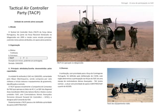 TacƟcal Air Controller
Party (TACP)
Unidade de control aéreo avançadoo
1.Missão
O (TACP) da Força AéreaTacƟcal Air Controller Party
Portuguesa, fez parte da Força Nacional Destacada no
Afeganistão em 2005 e tendo como missão principal,
controlarmeiosaéreosatribuídos,emapoioaéreopróximo.
2.Organização
a.EfeƟvo
7militares
b.Estrutura
Duraçãoseismeses,podendoserprolongada.
Período‐10AGO05
3. Principais aƟvidades/tarefas desenvolvidas pelas
capacidades
A unidade foi atribuída à ISAF em 10AGO05, comandada
pelo Major Machoqueiro, sendo composta por sete
militares e incluía viaturas e equipamentos de guiamento,
idenƟﬁcaçãoecontrolo.
O TACP apoiava inicialmente a Companhia de Comandos
da FND que operava no Setor do RC‐C, as QRF dos Regional
Area Coordinator (RAC) dos Setores Norte e Oeste e outras
unidades ISAF, sem Controladores Aéreos Avançados
Terrestres ( – GFAC), aGround Forward Air Controllers
designarpeloComandoda ISAF.
Posteriormente o TACP, passou a ter deﬁnida a prioridade
deapoioà QRF/FND/ISAF.
4.Diversos
A atribuição, com prioridade para a força do ConƟngente
Português, foi deﬁnida após deliberação do CSDN, este
orgão determinou a parƟcipação nas forças da ISAF, de uma
equipa de controladores Aéreos Avançados ‐ TAC (entre
outras) ‐, a atuar com prioridade de apoio à QRF/FND/ISAF
aparƟrde AGO05.
Página 14 de 120
8º Contingente Nacional
TACP 7
TACP em operação no Afeganistão
Teste dos equipamentos rádio
29
Portugal ‐ 12 anos de parƟcipação na ISAF
 